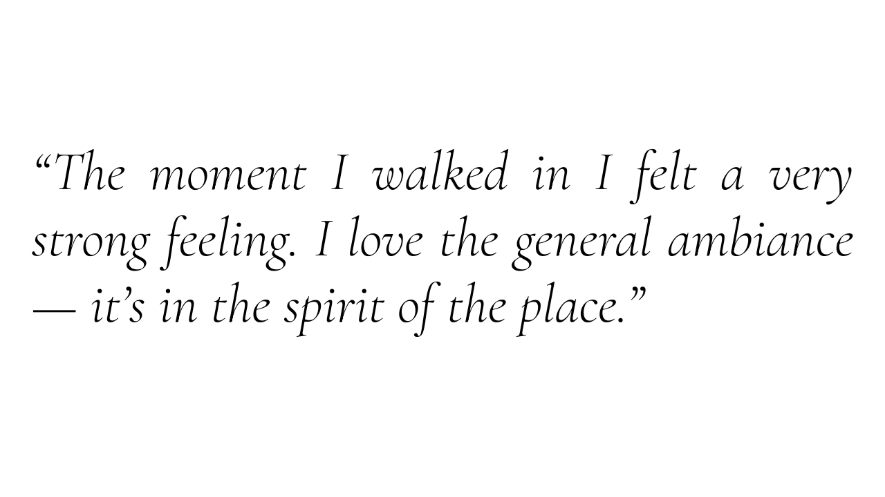 “The moment I walked in I felt a very strong feeling. I love the general ambiance — it’s in the spirit of the place.”
