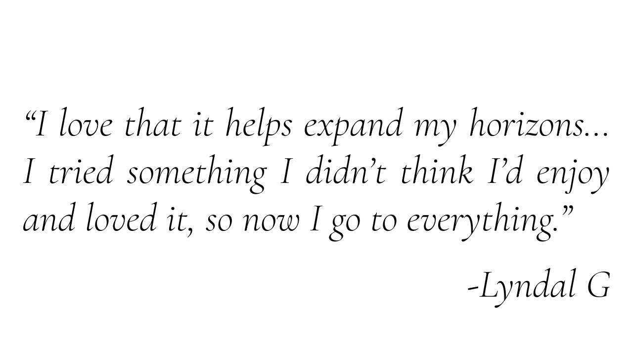 “I love that it helps expand my horizons… I tried something I didn’t think I’d enjoy and loved it, so now I go to everything.” - Lyndal G